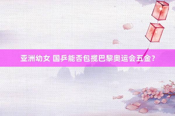 亚洲幼女 国乒能否包揽巴黎奥运会五金？