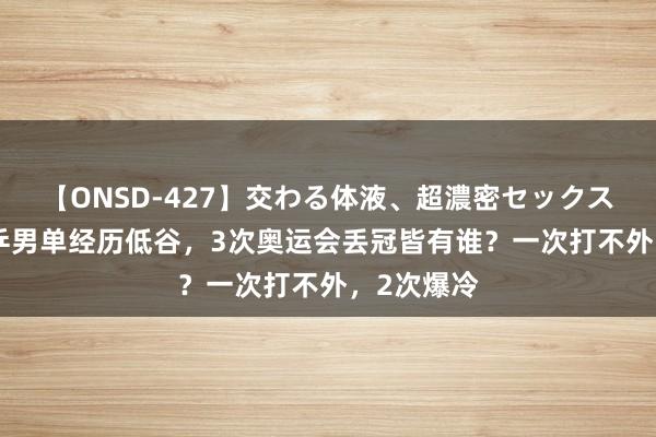 【ONSD-427】交わる体液、超濃密セックス4時間 国乒男单经历低谷，3次奥运会丢冠皆有谁？一次打不外，2次爆冷