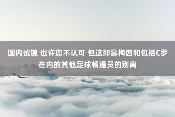 国内试镜 也许您不认可 但这即是梅西和包括C罗在内的其他足球畅通员的别离