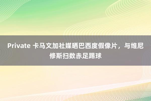 Private 卡马文加社媒晒巴西度假像片，与维尼修斯扫数赤足踢球