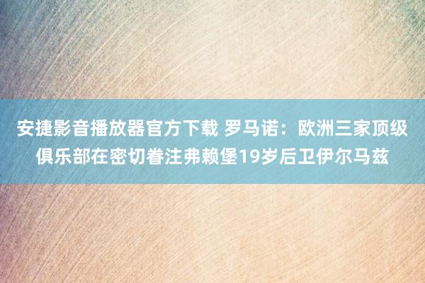 安捷影音播放器官方下载 罗马诺：欧洲三家顶级俱乐部在密切眷注弗赖堡19岁后卫伊尔马兹