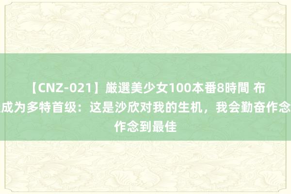 【CNZ-021】厳選美少女100本番8時間 布兰特谈成为多特首级：这是沙欣对我的生机，我会勤奋作念到最佳