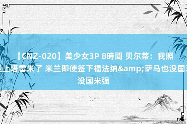 【CNZ-020】美少女3P 8時間 贝尔蒂：我照旧爱上塔雷米了 米兰即使签下福法纳&萨马也没国米强