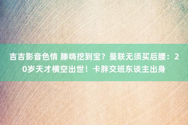 吉吉影音色情 滕嗨挖到宝？曼联无须买后腰：20岁天才横空出世！卡胖交班东谈主出身