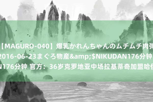 【MAGURO-040】爆乳かれんちゃんのムチムチ肉弾学園</a>2016-06-23まぐろ物産&$NIKUDAN176分钟 官方：36岁克罗地亚中场拉基蒂奇加盟哈伊杜克，签约1+1年