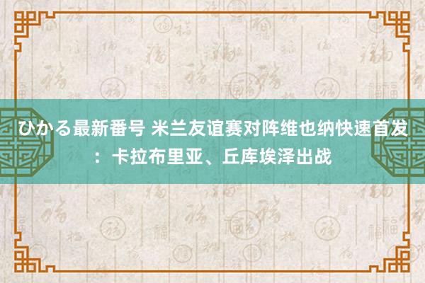 ひかる最新番号 米兰友谊赛对阵维也纳快速首发：卡拉布里亚、丘库埃泽出战