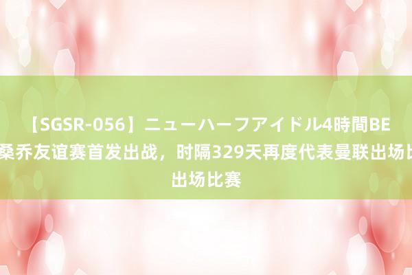 【SGSR-056】ニューハーフアイドル4時間BEST 桑乔友谊赛首发出战，时隔329天再度代表曼联出场比赛