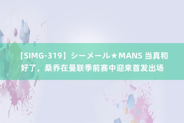 【SIMG-319】シーメール★MANS 当真和好了，桑乔在曼联季前赛中迎来首发出场