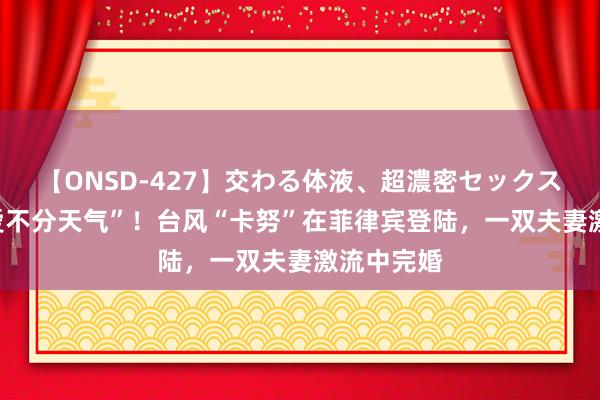 【ONSD-427】交わる体液、超濃密セックス4時間 “爱不分天气”！台风“卡努”在菲律宾登陆，一双夫妻激流中完婚