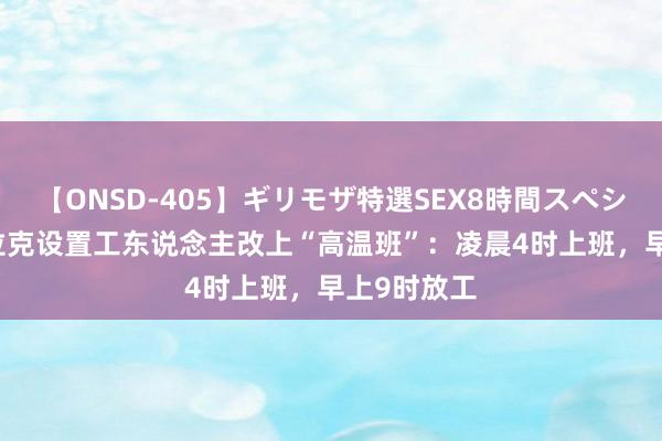 【ONSD-405】ギリモザ特選SEX8時間スペシャル 4 伊拉克设置工东说念主改上“高温班”：凌晨4时上班，早上9时放工