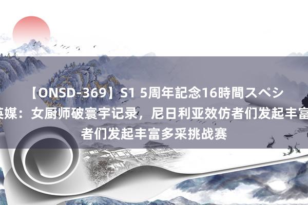 【ONSD-369】S1 5周年記念16時間スペシャル RED 英媒：女厨师破寰宇记录，尼日利亚效仿者们发起丰富多采挑战赛