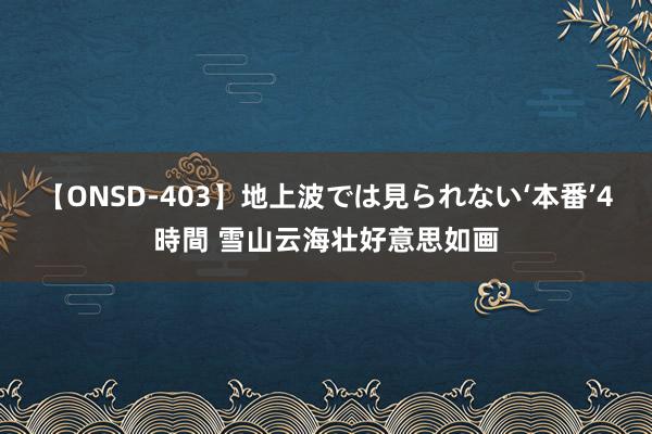 【ONSD-403】地上波では見られない‘本番’4時間 雪山云海壮好意思如画