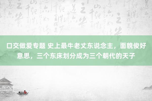 口交做爱专题 史上最牛老丈东说念主，面貌俊好意思，三个东床划分成为三个朝代的天子