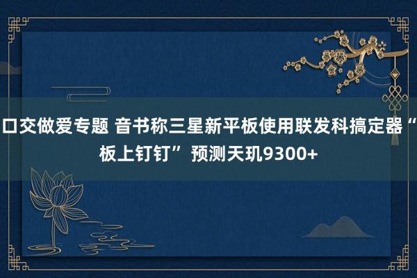 口交做爱专题 音书称三星新平板使用联发科搞定器“板上钉钉” 预测天玑9300+