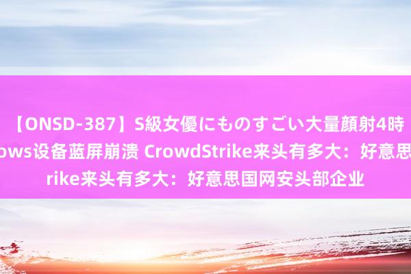 【ONSD-387】S級女優にものすごい大量顔射4時間 致渊博Windows设备蓝屏崩溃 CrowdStrike来头有多大：好意思国网安头部企业