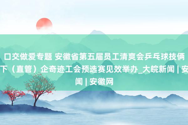 口交做爱专题 安徽省第五届员工清爽会乒乓球技俩省手下（直管）企奇迹工会预选赛见效举办_大皖新闻 | 安徽网