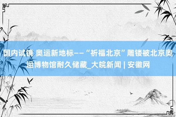 国内试镜 奥运新地标——“祈福北京”雕镂被北京奥运博物馆耐久储藏_大皖新闻 | 安徽网