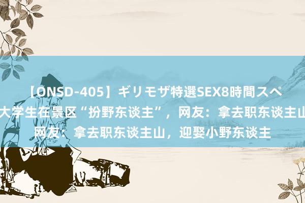 【ONSD-405】ギリモザ特選SEX8時間スペシャル 4 辽宁：女大学生在景区“扮野东谈主”，网友：拿去职东谈主山，迎娶小野东谈主