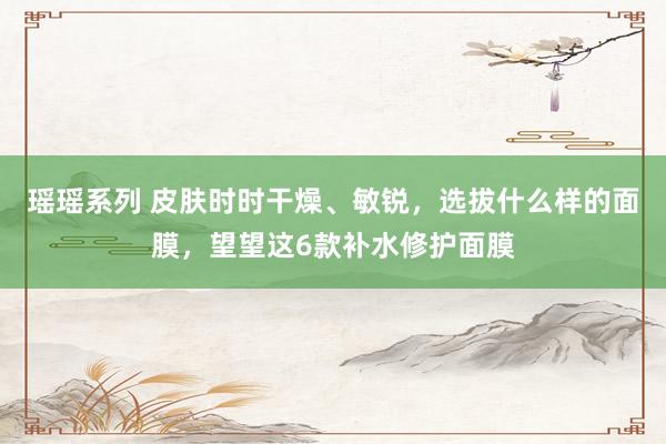 瑶瑶系列 皮肤时时干燥、敏锐，选拔什么样的面膜，望望这6款补水修护面膜