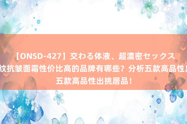 【ONSD-427】交わる体液、超濃密セックス4時間 淡纹抗皱面霜性价比高的品牌有哪些？分析五款高品性出挑居品！