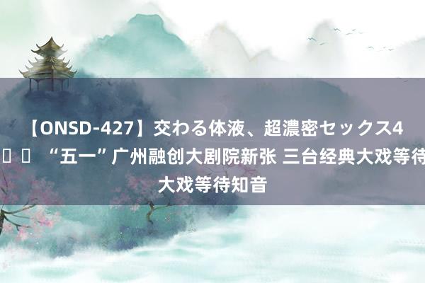 【ONSD-427】交わる体液、超濃密セックス4時間 		 “五一”广州融创大剧院新张 三台经典大戏等待知音