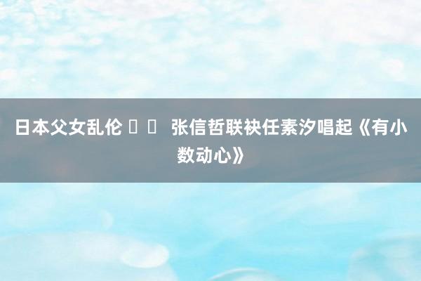 日本父女乱伦 		 张信哲联袂任素汐唱起《有小数动心》