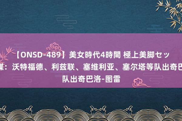 【ONSD-489】美女時代4時間 極上美脚セックス 法媒：沃特福德、利兹联、塞维利亚、塞尔塔等队出奇巴洛-图雷