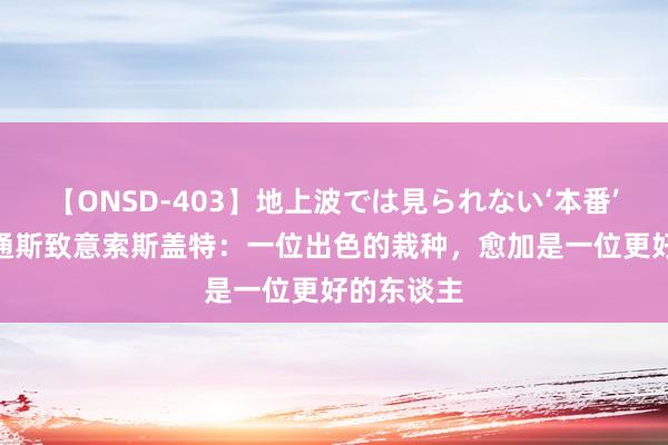 【ONSD-403】地上波では見られない‘本番’4時間 斯通斯致意索斯盖特：一位出色的栽种，愈加是一位更好的东谈主