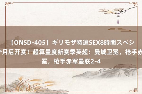 【ONSD-405】ギリモザ特選SEX8時間スペシャル 4 一个月后开赛！超算量度新赛季英超：曼城卫冕，枪手赤军曼联2-4