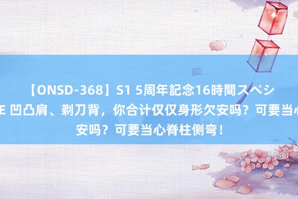 【ONSD-368】S1 5周年記念16時間スペシャル WHITE 凹凸肩、剃刀背，你合计仅仅身形欠安吗？可要当心脊柱侧弯！