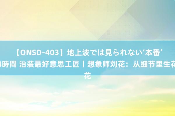 【ONSD-403】地上波では見られない‘本番’4時間 治装最好意思工匠丨想象师刘花：从细节里生花