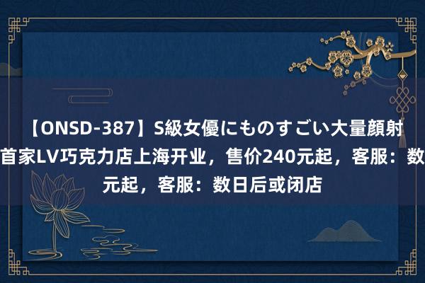 【ONSD-387】S級女優にものすごい大量顔射4時間 国内首家LV巧克力店上海开业，售价240元起，客服：数日后或闭店