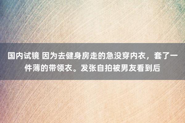 国内试镜 因为去健身房走的急没穿内衣，套了一件薄的带领衣。发张自拍被男友看到后