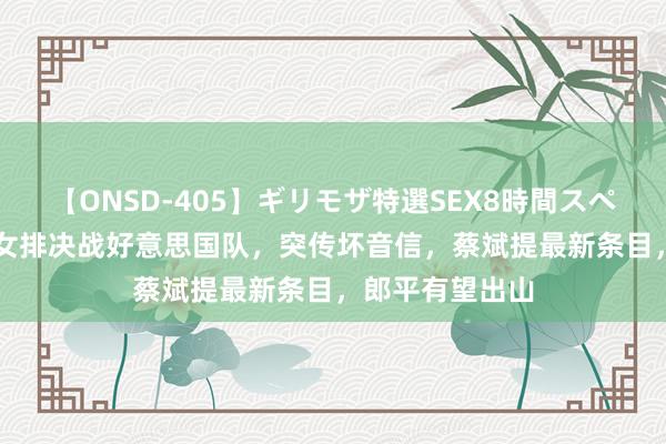 【ONSD-405】ギリモザ特選SEX8時間スペシャル 4 中国女排决战好意思国队，突传坏音信，蔡斌提最新条目，郎平有望出山