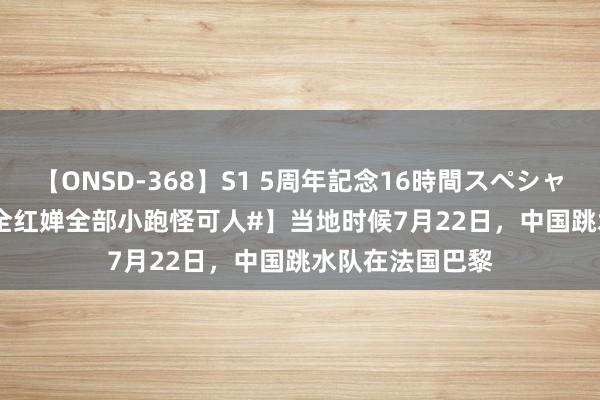 【ONSD-368】S1 5周年記念16時間スペシャル WHITE 【#全红婵全部小跑怪可人#】当地时候7月22日，中国跳水队在法国巴黎