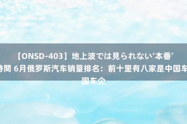 【ONSD-403】地上波では見られない‘本番’4時間 6月俄罗斯汽车销量排名：前十里有八家是中国车企