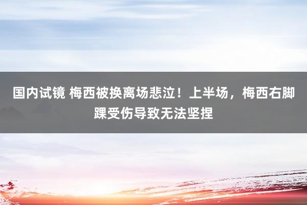 国内试镜 梅西被换离场悲泣！上半场，梅西右脚踝受伤导致无法坚捏