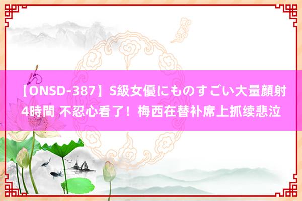 【ONSD-387】S級女優にものすごい大量顔射4時間 不忍心看了！梅西在替补席上抓续悲泣