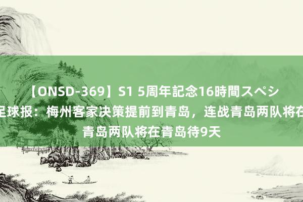 【ONSD-369】S1 5周年記念16時間スペシャル RED 足球报：梅州客家决策提前到青岛，连战青岛两队将在青岛待9天