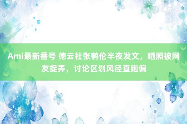 Ami最新番号 德云社张鹤伦半夜发文，晒照被网友捉弄，讨论区划风径直跑偏