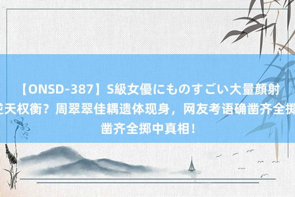 【ONSD-387】S級女優にものすごい大量顔射4時間 逆天权衡？周翠翠佳耦遗体现身，网友考语确凿齐全掷中真相！