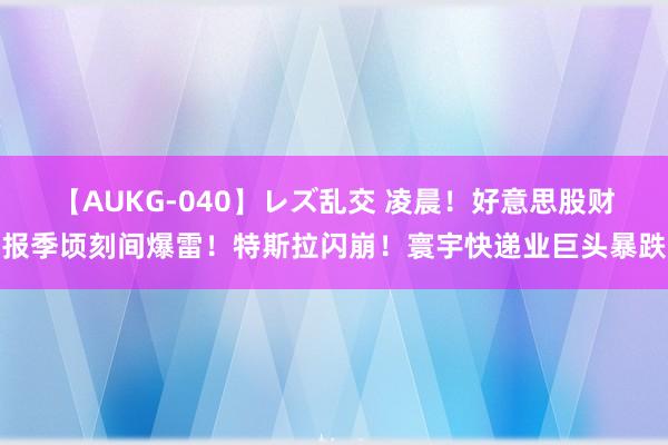 【AUKG-040】レズ乱交 凌晨！好意思股财报季顷刻间爆雷！特斯拉闪崩！寰宇快递业巨头暴跌