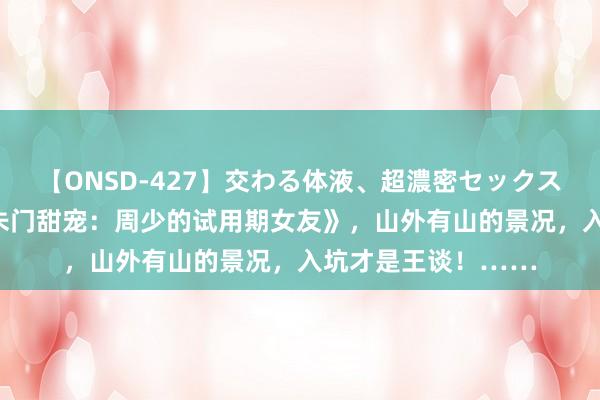 【ONSD-427】交わる体液、超濃密セックス4時間 热点大作《朱门甜宠：周少的试用期女友》，山外有山的景况，入坑才是王谈！……