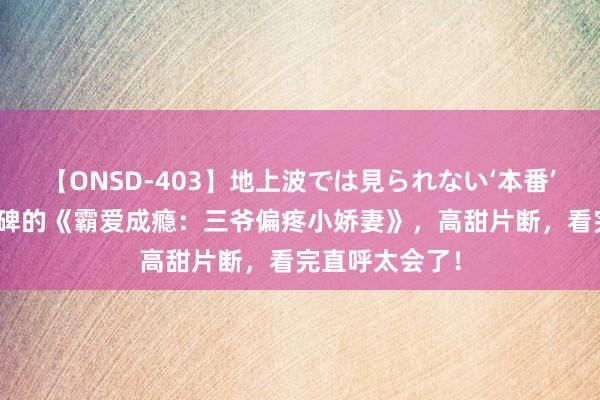 【ONSD-403】地上波では見られない‘本番’4時間 超高口碑的《霸爱成瘾：三爷偏疼小娇妻》，高甜片断，看完直呼太会了！