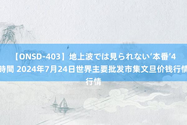 【ONSD-403】地上波では見られない‘本番’4時間 2024年7月24日世界主要批发市集文旦价钱行情