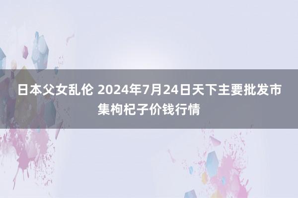 日本父女乱伦 2024年7月24日天下主要批发市集枸杞子价钱行情