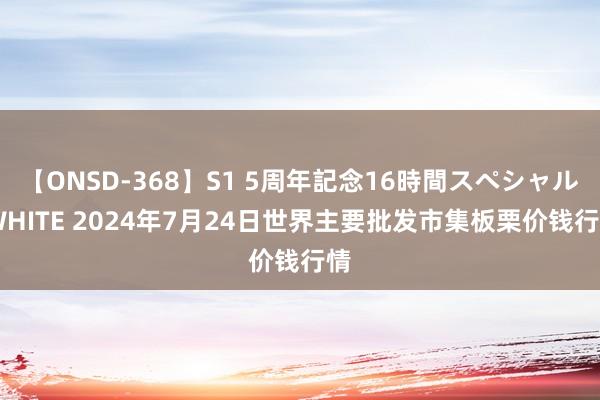 【ONSD-368】S1 5周年記念16時間スペシャル WHITE 2024年7月24日世界主要批发市集板栗价钱行情