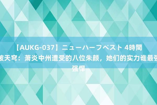 【AUKG-037】ニューハーフベスト 4時間 斗破天穹：萧炎中州遭受的八位朱颜，她们的实力谁最强悍