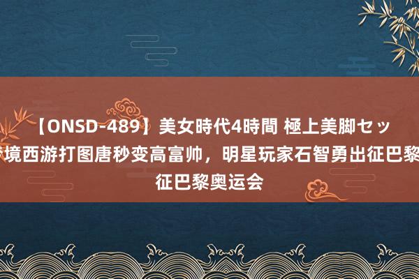 【ONSD-489】美女時代4時間 極上美脚セックス 梦境西游打图唐秒变高富帅，明星玩家石智勇出征巴黎奥运会