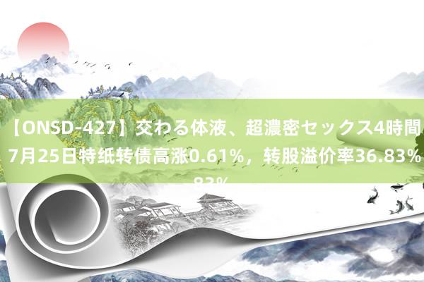 【ONSD-427】交わる体液、超濃密セックス4時間 7月25日特纸转债高涨0.61%，转股溢价率36.83%